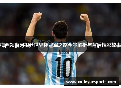 梅西领衔阿根廷世界杯冠军之路全景解析与背后精彩故事