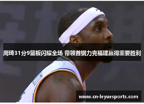 周琦31分9篮板闪耀全场 带领首钢力克福建赢得重要胜利