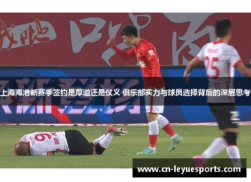 上海海港新赛季签约是厚道还是仗义 俱乐部实力与球员选择背后的深层思考