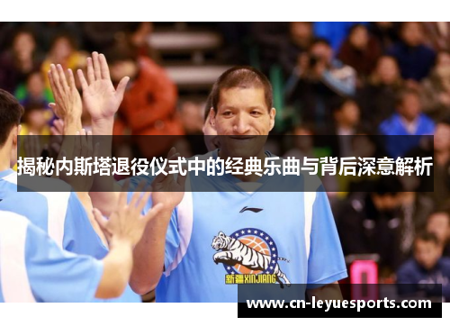 揭秘内斯塔退役仪式中的经典乐曲与背后深意解析